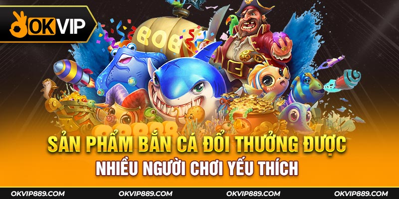 Sản phẩm bắn cá đổi thưởng được nhiều người chơi ưa thích